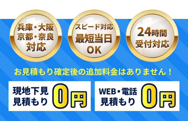 兵庫・大阪 京都・奈良 対応 スピード対応 最短当日OK 24時間 受付対応 お見積もり確定後の追加料金はありません！現地下見 見積もり 0円 WEB・電話 見積もり 0円