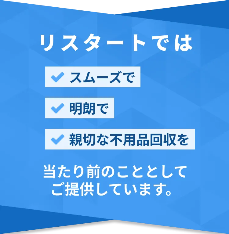リスタートでは スムーズで 明朗で 親切な不用品回収を 当たり前のこととして ご提供しています。