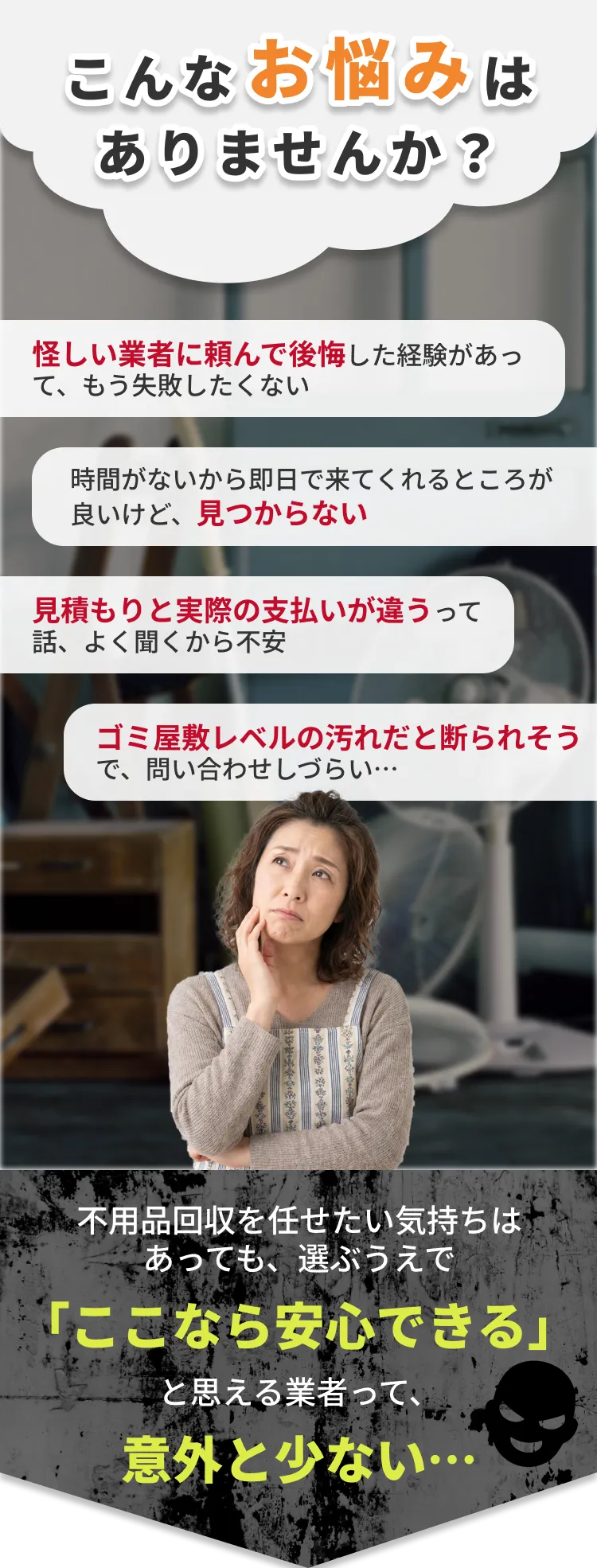 こんなお悩みはありませんか？怪しい業者に頼んで後悔した経験があって、もう失敗したくない。時間がないから即日で来てくれるところが良いけど、見つからない。見積もりと実際の支払いが違うって話、よく聞くから不安。ゴミ屋敷レベルの汚れだと断られそうで、問い合わせしづらい。不用品回収を任せたい気持ちはあっても、選ぶうえで「ここなら安心できる」と思える業者って、意外と少ない。